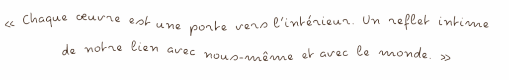 citation « Chaque œuvre est une porte vers l’intérieur. Un reflet intime de notre lien avec nous-même et avec le monde. »